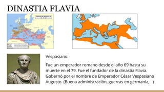DINASTIA FLAVIA
Vespasiano:
Fue un emperador romano desde el año 69 hasta su
muerte en el 79. Fue el fundador de la dinastía Flavia.
Gobernó por el nombre de Emperador César Vespasiano
Augusto. (Buena administración, guerras en germania,...)
 