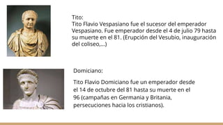 Domiciano:
Tito Flavio Domiciano fue un emperador desde
el 14 de octubre del 81 hasta su muerte en el
96 (campañas en Germania y Britania,
persecuciones hacia los cristianos).
Tito:
Tito Flavio Vespasiano fue el sucesor del emperador
Vespasiano. Fue emperador desde el 4 de julio 79 hasta
su muerte en el 81. (Erupción del Vesubio, inauguración
del coliseo,...)
 