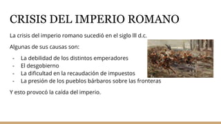 CRISIS DEL IMPERIO ROMANO
La crisis del imperio romano sucedió en el siglo lll d.c.
Algunas de sus causas son:
- La debilidad de los distintos emperadores
- El desgobierno
- La dificultad en la recaudación de impuestos
- La presión de los pueblos bárbaros sobre las fronteras
Y esto provocó la caída del imperio.
 
