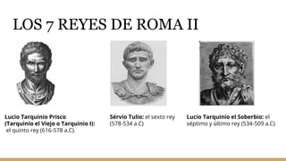 LOS 7 REYES DE ROMA II
Lucio Tarquinio Prisco
(Tarquinio el Viejo o Tarquinio I):
el quinto rey (616-578 a.C).
Lucio Tarquinio el Soberbio: el
séptimo y último rey (534-509 a.C)
Sérvio Tulio: el sexto rey
(578-534 a.C)
 