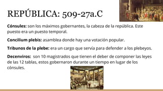 REPÚBLICA: 509-27a.C
Cónsules: son los máximos gobernantes, la cabeza de la república. Este
puesto era un puesto temporal.
Concilium plebis: asamblea donde hay una votación popular.
Tribunos de la plebe: era un cargo que servía para defender a los plebeyos.
Decenviros: son 10 magistrados que tienen el deber de componer las leyes
de las 12 tablas, estos gobernaron durante un tiempo en lugar de los
cónsules.
 