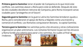 Primera guerra Samnita: tener el poder de Campania es lo que inició este
conflicto. Los samnitas atacan a Roma pero está se defiende. Después de esto
las dos ciudades decidieron retirarse de Campania, pero Roma incorporó varias
ciudades para “protegerlos en el futuro”.
Segunda guerra Samnita: en la guerra Latina los Samnitas brindaron ayuda a
Roma, pero consideraron el apoyo de Roma a Nápoles como una traición y
comenzó el conflicto. Los Romanos conquistaron Boviano, la capital Samnita.
Tercera guerra Samnita: los samnitas junto a los etruscos y otras civilizaciones
organizaron un plan antiromano. Los romanos formaron la paz con los etruscos
y Roma fundó una colonia para parar a los samnitas, los cuales al final se
rindieron.
 