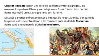 Guerras Pírricas: fueron una serie de conflictos entre los griegos , los
romanos, los pueblos itálicos y los cartagineses. Estas comenzaron porque
Roma incumplió un tratado que tenía con Tarento.
Después de varios enfrentamientos e intentos de negociaciones, por parte de
los pirros, estos se enfrentaron a los romanos en la ciudad de Malvetum.
Roma ganó y renombró la ciudad Beneventum.
 