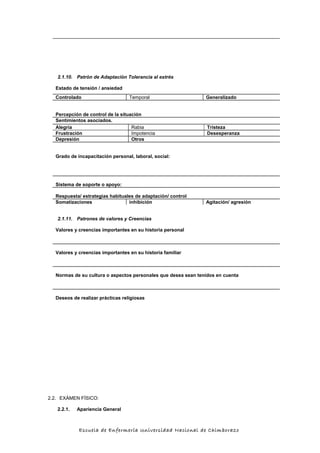 2.1.10. Patrón de Adaptación Tolerancia al estrés
Estado de tensión / ansiedad
Controlado Temporal Generalizado
Percepción de control de la situación
Sentimientos asociados.
Alegría Rabia Tristeza
Frustración Impotencia Desesperanza
Depresión Otros
Grado de incapacitación personal, laboral, social:
Sistema de soporte o apoyo:
Respuesta/ estrategias habituales de adaptación/ control
Somatizaciones inhibición Agitación/ agresión
2.1.11. Patrones de valores y Creencias
Valores y creencias importantes en su historia personal
Valores y creencias importantes en su historia familiar
Normas de su cultura o aspectos personales que desea sean tenidos en cuenta
Deseos de realizar prácticas religiosas
2.2. EXÁMEN FÍSICO:
2.2.1. Apariencia General
Escuela de Enfermería Universidad Nacional de Chimborazo
 