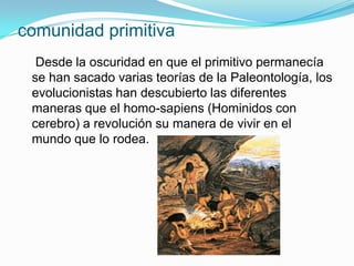 comunidad primitiva
  Desde la oscuridad en que el primitivo permanecía
 se han sacado varias teorías de la Paleontología, los
 evolucionistas han descubierto las diferentes
 maneras que el homo-sapiens (Hominidos con
 cerebro) a revolución su manera de vivir en el
 mundo que lo rodea.
 