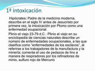 1ª intoxicación
 Hipócrates: Padre de la medicina moderna,
 describe en el siglo IV antes de Jesucristo por
 primera vez, la intoxicación por Plomo como una
 enfermedad ocupacional.
 Plinio el viejo 23-79 d.C : Plinio el viejo en su
 enciclopedia de ciencias naturales describe un
 número de enfermedades ocupacionales, a las que
 clasifica como “enfermedades de los esclavos”, al
 referirse a los trabajadores de la manufactura y la
 minería; comenta el uso de pedazos de lino a
 manera de respiradores por los refinadores de
 minio, sulfuro rojo de Mercurio
 
