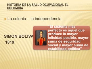  La colonia – la independencia
SIMON BOLIVAR
1819
HISTORIA DE LA SALUD OCUPACIONAL EL
COLOMBIA
“El sistema más
perfecto es aquel que
produce la mayor
felicidad posible, mayor
suma de seguridad
social y mayor suma de
estabilidad política”
 