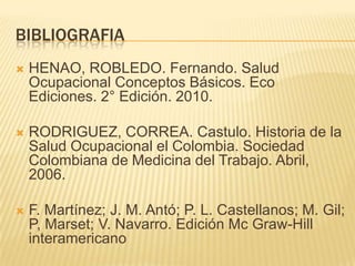 BIBLIOGRAFIA
 HENAO, ROBLEDO. Fernando. Salud
Ocupacional Conceptos Básicos. Eco
Ediciones. 2° Edición. 2010.
 RODRIGUEZ, CORREA. Castulo. Historia de la
Salud Ocupacional el Colombia. Sociedad
Colombiana de Medicina del Trabajo. Abril,
2006.
 F. Martínez; J. M. Antó; P. L. Castellanos; M. Gil;
P, Marset; V. Navarro. Edición Mc Graw-Hill
interamericano
 