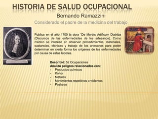 HISTORIA DE SALUD OCUPACIONAL
Bernando Ramazzini
Considerado el padre de la medicina del trabajo
Publica en el año 1700 la obra “De Morbis Artificum Diatriba
(Discursos de las enfermedades de los artesanos). Como
médico se interesó en observar procedimientos, materiales,
sustancias, técnicas y trabajo de los artesanos para poder
determinar en cierta forma los orígenes de las enfermedades
por causa de estas labores.
Describió: 52 Ocupaciones
Analizó peligros relacionados con:
- Productos químicos
- Polvo
- Metales
- Movimientos repetitivos o violentos
- Posturas
 