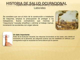 HISTORIA DE SALUD OCUPACIONALAparición de las máquinas y Accidentes
Laborales
Se considera que con el inicio de la construcción e instalación
de máquinas, empezó la preocupación de proteger a los
trabajadores. Suena contradictorio que mientras el
“maquinismo” buscaba simplificar o eliminar el trabajo manual,
incrementó los accidentes con origen laboral.
Un dato importante:
Antes de la revolución industrial, las máquinas funcionaban en las casas, pero debido al
incremento de la demanda, las máquinas tuvieron que ser instaladas en edificios y por
consiguiente surgió la necesidad de fuerza laboral que la operara.
 