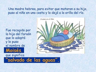Una madre hebrea, para evitar que mataran a su hijo,
puso al niño en una cesta y lo dejó a la orilla del río.
Fue recogido por
la hija del faraón
que lo adoptó
y le puso
el nombre de
Moisés,
que significa
“salvado de las aguas”.
 