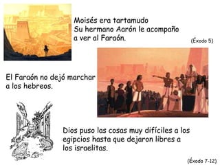 El Faraón no dejó marchar
a los hebreos.
Dios puso las cosas muy difíciles a los
egipcios hasta que dejaron libres a
los israelitas.
Moisés era tartamudo
Su hermano Aarón le acompaño
a ver al Faraón. (Éxodo 5)
(Éxodo 7-12)
 