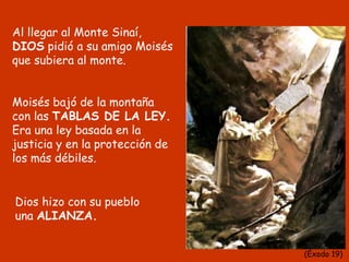 Al llegar al Monte Sinaí,
DIOS pidió a su amigo Moisés
que subiera al monte.
Moisés bajó de la montaña
con las TABLAS DE LA LEY.
Era una ley basada en la
justicia y en la protección de
los más débiles.
Dios hizo con su pueblo
una ALIANZA.
(Éxodo 19)
 