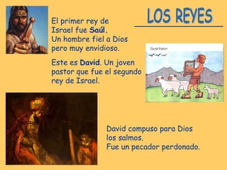 El primer rey de
Israel fue Saúl.
Un hombre fiel a Dios
pero muy envidioso.
Este es David. Un joven
pastor que fue el segundo
rey de Israel.
David compuso para Dios
los salmos.
Fue un pecador perdonado.
 