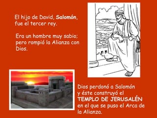 El hijo de David, Salomón,
fue el tercer rey.
Dios perdonó a Salomón
y éste construyó el
TEMPLO DE JERUSALÉN
en el que se puso el Arca de
la Alianza.
Era un hombre muy sabio;
pero rompió la Alianza con
Dios.
 