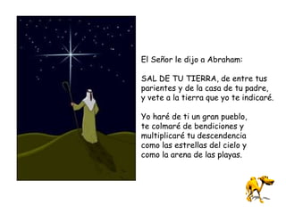 El Señor le dijo a Abraham:
SAL DE TU TIERRA, de entre tus
parientes y de la casa de tu padre,
y vete a la tierra que yo te indicaré.
Yo haré de ti un gran pueblo,
te colmaré de bendiciones y
multiplicaré tu descendencia
como las estrellas del cielo y
como la arena de las playas.
 