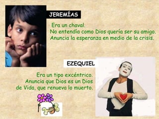 JEREMÍAS
Era un chaval.
No entendía como Dios quería ser su amigo.
Anuncia la esperanza en medio de la crisis.
EZEQUIEL
Era un tipo excéntrico.
Anuncia que Dios es un Dios
de Vida, que renueva lo muerto.
 
