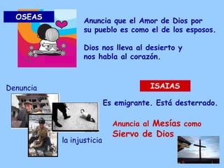 Anuncia que el Amor de Dios por
su pueblo es como el de los esposos.
Dios nos lleva al desierto y
nos habla al corazón.
OSEAS
ISAIAS
Es emigrante. Está desterrado.
Denuncia
la injusticia
Anuncia al Mesías como
Siervo de Dios
 