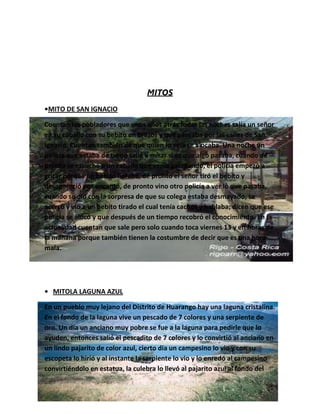 MITOS
•MITO DE SAN IGNACIO

Cuentan los pobladores que unos años atrás todas las noches salía un señor
en su caballo con su bebito en brazos y que paseaba por las calles de San
Ignacio. Cuentan también de que quien lo veía se alocaba. Una noche un
policía que estaba de turno salió a mirar si es que algo pasaba, cuando de
pronto se escuchó a un caballo que venía galopando, el policía empezó a
gritar porque un bebito lloraba, de pronto el señor tiró el bebito y
desapareció por encanto, de pronto vino otro policía a ver lo que pasaba,
cuando se dio con la sorpresa de que su colega estaba desmayado, se
acercó y vio a un bebito tirado el cual tenía cachos y hablaba; dicen que ese
policía se alocó y que después de un tiempo recobró el conocimiento. En la
actualidad cuentan que sale pero solo cuando toca viernes 13 y en horas de
la mañana porque también tienen la costumbre de decir que es una hora
mala.




• MITOLA LAGUNA AZUL

En un pueblo muy lejano del Distrito de Huarango hay una laguna cristalina.
En el fondo de la laguna vive un pescado de 7 colores y una serpiente de
oro. Un día un anciano muy pobre se fue a la laguna para pedirle que lo
ayuden, entonces salió el pescadito de 7 colores y lo convirtió al anciano en
un lindo pajarito de color azul, cierto día un campesino lo vio y con su
escopeta lo hirió y al instante la serpiente lo vio y lo enredó al campesino
convirtiéndolo en estatua, la culebra lo llevó al pajarito azul al fondo del
 