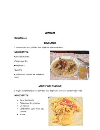 COMIDAS
Platos típicos:

                                       SHURUMBO
El shurumbo es una comida a base d plátano y carne de cerdo

INGREDIENTES:
•Carne de chancho

•Plátanos verdes

•Arveja (seca)

•Culantro

•condimentos (comino, sal, orégano y
color)



                             MAJOTE CON CHANCHO
El majote con chancho es una comida a base de plátano chancado con carne de cerdo

INGREDIENTES:

       Carne de chancho
       Plátanos verdes (mochos)
       Un mortero
       Condimentos (ajino-moto ,sal,
       comino)
       Aceite
 