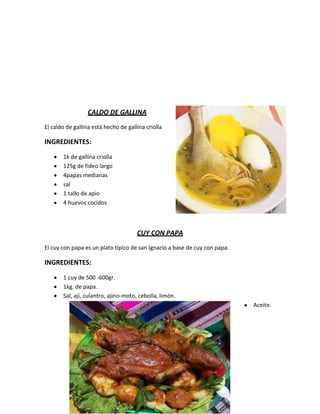 CALDO DE GALLINA
El caldo de gallina está hecho de gallina criolla

INGREDIENTES:

       1k de gallina criolla
       125g de fideo largo
       4papas medianas
       sal
       1 tallo de apio
       4 huevos cocidos



                                      CUY CON PAPA
El cuy con papa es un plato típico de san Ignacio a base de cuy con papa.

INGREDIENTES:

       1 cuy de 500 -600gr.
       1kg. de papa.
       Sal, ají, culantro, ajino-moto, cebolla, limón.
                                                                            Aceite.
 