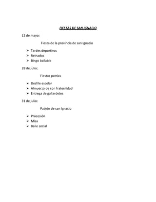 FIESTAS DE SAN IGNACIO

12 de mayo:

               Fiesta de la provincia de san Ignacio

    Tardes deportivas
    Reinados
    Bingo bailable

28 de julio:

               Fiestas patrias

    Desfile escolar
    Almuerzo de con fraternidad
    Entrega de gallardetes

31 de julio:

               Patrón de san Ignacio

    Procesión
    Misa
    Baile social
 