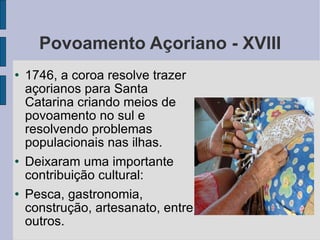 Povoamento Açoriano - XVIII 1746, a coroa resolve trazer açorianos para Santa Catarina criando meios de povoamento no sul e resolvendo problemas populacionais nas ilhas. Deixaram uma importante contribuição cultural: Pesca, gastronomia, construção, artesanato, entre outros. 