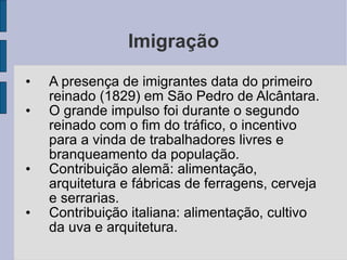 Imigração A presença de imigrantes data do primeiro reinado (1829) em São Pedro de Alcântara. O grande impulso foi durante o segundo reinado com o fim do tráfico, o incentivo para a vinda de trabalhadores livres e branqueamento da população. Contribuição alemã: alimentação, arquitetura e fábricas de ferragens, cerveja e serrarias. Contribuição italiana: alimentação, cultivo da uva e arquitetura. 
