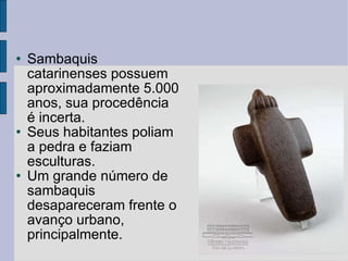 Sambaquis catarinenses possuem aproximadamente 5.000 anos, sua procedência é incerta. Seus habitantes poliam a pedra e faziam esculturas. Um grande número de sambaquis desapareceram frente o avanço urbano, principalmente. 