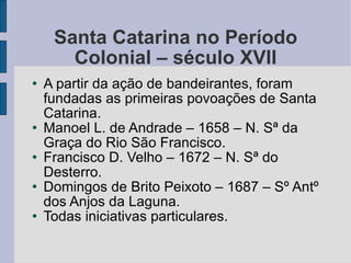 Santa Catarina no Período Colonial – século XVII A partir da ação de bandeirantes, foram fundadas as primeiras povoações de Santa Catarina. Manoel L. de Andrade – 1658 – N. Sª da Graça do Rio São Francisco. Francisco D. Velho – 1672 – N. Sª do Desterro. Domingos de Brito Peixoto – 1687 – Sº Antº dos Anjos da Laguna. Todas iniciativas particulares. 