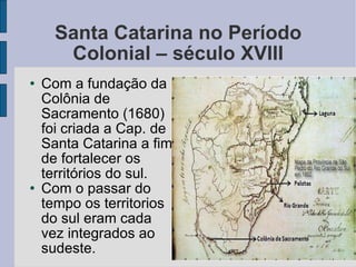 Santa Catarina no Período Colonial – século XVIII Com a fundação da Colônia de Sacramento (1680) foi criada a Cap. de Santa Catarina a fim de fortalecer os territórios do sul. Com o passar do tempo os territorios do sul eram cada vez integrados ao sudeste. 