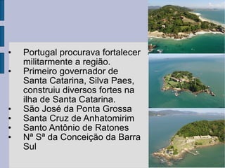 Portugal procurava fortalecer militarmente a região. Primeiro governador de Santa Catarina, Silva Paes, construiu diversos fortes na ilha de Santa Catarina. São José da Ponta Grossa Santa Cruz de Anhatomirim Santo Antônio de Ratones Nª Sª da Conceição da Barra Sul 