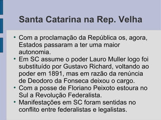 Santa Catarina na Rep. Velha Com a proclamação da República os, agora, Estados passaram a ter uma maior autonomia. Em SC assume o poder Lauro Muller logo foi substituído por Gustavo Richard, voltando ao poder em 1891, mas em razão da renúncia de Deodoro da Fonseca deixou o cargo. Com a posse de Floriano Peixoto estoura no Sul a Revolução Federalista. Manifestações em SC foram sentidas no conflito entre federalistas e legalistas. 