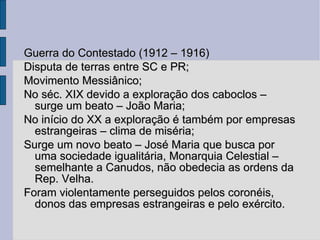 Guerra do Contestado (1912 – 1916) Disputa de terras entre SC e PR; Movimento Messiânico; No séc. XIX devido a exploração dos caboclos – surge um beato – João Maria; No início do XX a exploração é também por empresas estrangeiras – clima de miséria; Surge um novo beato – José Maria que busca por uma sociedade igualitária, Monarquia Celestial – semelhante a Canudos, não obedecia as ordens da Rep. Velha. Foram violentamente perseguidos pelos coronéis, donos das empresas estrangeiras e pelo exército. 