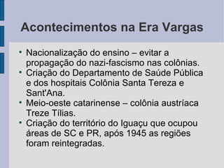 Acontecimentos na Era Vargas Nacionalização do ensino – evitar a propagação do nazi-fascismo nas colônias. Criação do Departamento de Saúde Pública e dos hospitais Colônia Santa Tereza e Sant'Ana. Meio-oeste catarinense – colônia austríaca Treze Tílias. Criação do território do Iguaçu que ocupou áreas de SC e PR, após 1945 as regiões foram reintegradas. 