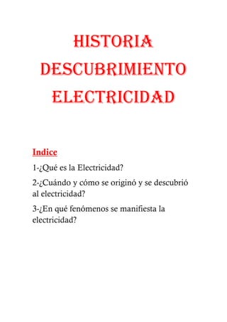 HISTORIA
  DESCUBRIMIENTO
     ELECTRICIDAD

Indice
1-¿Qué es la Electricidad?
2-¿Cuándo y cómo se originó y se descubrió
al electricidad?
3-¿En qué fenómenos se manifiesta la
electricidad?
 