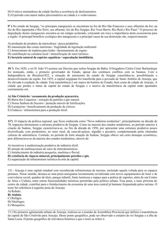 D) O relevo montanhoso da cidade facilita a ocorrência de deslizamentos.
E) O período com maior índice pluviométrico na cidade é o verão/outono.

9ª ) No estado de Sergipe, “os principais manguezais se encontram na foz do Rio São Francisco e seus afluentes da foz; na
foz do Rio Japaratuba e Rio Siriri, seu afluente; foz do Rio Sergipe; Rio Vaza Barris; Rio Real e Rio Piauí.” O processo de
degradação destes manguezais encontra-se em estágio acelerado, colocando em risco a importância deste ecossistema para
a região. O principal benefício ecológico dos manguezais e a principal causa da sua destruição são, respectivamente:
A) produção de produtos da maricultura / pesca predatória.
B) manutenção das costas marítimas / fragilidade da legislação ambiental.
C) fornecimento de madeira para lenha / derramamento de esgoto.
D) contribuição na culinária local / intensificação do setor turístico.
E) berçário natural de espécies aquáticas / especulação imobiliária.

10 ª) Em 1820, o rei D. João VI assinou um Decreto que isolou Sergipe da Bahia. O brigadeiro Carlos César Burlamárqui
foi nomeado, então, o primeiro governador do Estado, apesar dos contínuos conflitos com os baianos. Com a
Independência do Brasilem1822, a situação de autonomia do estado de Sergipe consolidou-se, possibilitando o
desenvolvimento da região. Em 1855, a capital sergipana foi transferida para o povoado de Santo Antônio de Aracaju, que
foi elevada à condição de cidade. Esta transferência é um marco da história do Estado, bem como da cidade de Aracaju. A
cidade que perdeu o status de capital do estado de Sergipe e o motivo da transferência da capital estão apontados
corretamente em:
A) São Cristóvão / escoamento da produção açucareira.
B) Barra dos Coqueiros / extração de petróleo e gás natural.
C) Nossa Senhora do Socorro / proteção através de fortificações.
D) Laranjeiras / beneficiamento da produção de cítricos.
E) Estância / infraestrutura para a produção têxtil.

11ª) O impacto da política regional, que ficou conhecida como “Nova indústria nordestina”, principalmente na década de
70, impactou diretamente a estrutura produtiva de Sergipe. Como na maioria dos estados nordestinos, no período anterior à
criação da Sudene, Sergipe caracterizava-se, no fim da década de 1950, por apresentar uma estrutura produtiva pouco
diversificada, com predomínio, no setor rural, da cana-de-açúcar, algodão e pecuária, complementada pelas chamadas
culturas de subsistência. Contudo, no período de forte atuação da Sudene, Sergipe obteve um certo destaque econômico,
pois diferenciava-se da maioria dos estados nordestinos, através de:
A) incentivos à modernização produtiva da indústria têxtil.
B) atração de multinacionais do setor de eletrodomésticos.
C) fortalecimento da indústria pesqueira, marítima e fluvial.
D) existência de riqueza mineral, principalmente petróleo e gás.
E) organização da infraestrutura turística na orla da capital.

12) - Aracaju é uma capital estadual com reconhecida infraestrutura de turismo, incluindo aquela voltada para os espaços
praianos. Nesse sentido, destaca-se uma praia aracajuana recentemente revitalizada com novos equipamentos de lazer e de
convivência social, quadras de tênis, parque infantil, fonte luminosa e espaço para a prática de esportes, além de um Centro
de Artes e Cultura, entre outras funcionalidades turísticas permitidas pela política urbana. Essa praia, a mais próxima do
centro da cidade, contribui para o fortalecimento da economia de uma área central já bastante frequentada pelos turistas. O
texto faz referência à seguinte praia de Aracaju:
A) Robalo.
B) Atalaia.
C) Refúgio.
D) Náufragos.
E) Mosqueiro.
_________________________________________________________________________________________
13 ) No primeiro aglomerado urbano de Aracaju, realizou-se a reunião da Assembleia Provincial que definiu a transferência
da capital de São Cristóvão para Aracaju. Desse ponto geográfico, pode ser observado o estuário do rio Sergipe e a ilha de
Santa Luzia. O ponto geográfico de relevância histórica a que o texto se refere é:

 