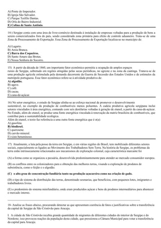 A) Ponte do Imperador.
B) Igreja São Salvador.
C) Parque Teófilo Dantas.
D) Orla do Bairro Industrial.
E) Colina de Santo Antônio.
14-) Sergipe conta com uma área de livre-comércio destinada à instalação de empresas voltadas para a produção de bens a
serem comercializados fora do país, sendo considerada zona primária para efeito de controle aduaneiro. Trata-se de uma
Zona de Processamento de Exportação. Essa Zona de Processamento de Exportação localiza-se no município de:
A) Lagarto.
B) Areia Branca.
C) Barra dos Coqueiros.
D) Santo Amaro das Brotas.
E) Nossa Senhora do Socorro.
15) A partir da década de 1860, um importante fator econômico permitiu a ocupação de amplos espaços
rurais de Sergipe, sobretudo em regiões atingidas pelas secas periódicas, no agreste e na zona da caatinga. Tratava-se de
uma produção agrícola estimulada pela demanda decorrente da Guerra de Secessão dos Estados Unidos e de estímulos da
metrópole portuguesa. Esse fator econômico refere-se à atividade produtiva de:
A) algodão.
B) agave.
C) café.
D) cacau.
E) cana-de-açúcar.
16) No setor energético, o estado de Sergipe alinha-se ao esforço nacional de promover o desenvolvimento
sustentável, no exemplo da produção de combustíveis menos poluentes. A cadeia produtiva agrícola sergipana inclui
setores vinculados à área energética, contando com seis destilarias voltadas à geração de etanol, a partir da cana-de-açúcar.
No Estado, além do etanol, se produz uma fonte energética vinculada à renovação da matriz brasileira de combustíveis, que
contribui para a sustentabilidade ecológica.
Além do etanol, o texto faz referência a uma outra fonte energética que é o(a):
A) gasolina.
B) biodiesel.
C) querosene.
D) carvão mineral.
E) xisto betuminoso.
17) Atualmente, a luta pela posse da terra em Sergipe, e em várias regiões do Brasil, tem mobilizado diferentes setores
sociais, especialmente os ligados ao Movimento dos Trabalhadores Sem Terra. Na história de Sergipe, os problemas da
terra estão intrinsecamente relacionados aos mecanismos de exploração colonial, cuja característica marcante foi
(A) a forma como se organizou a pecuária, desenvolvida predominantemente para atender ao mercado consumidor europeu.
(B) os conflitos entre os colonizadores para a obtenção das melhores terras, visando a exploração de produtos de
subsistência, como o feijão e o algodão.
(C)) o alto grau de concentração fundiária tanto na produção açucareira como na criação de gado.
(D) o tipo de sistema de distribuição das terras, denominado sesmarias, que beneficiou, com pequenos lotes, imigrantes e
trabalhadores livres.
(E) o predomínio do sistema minifundiário, onde eram produzidos açúcar e bens de produtos intermediários para abastecer
o mercado interno.
_________________________________________________________________________________________
18- Analise as frases abaixo, procurando detectar as que apresentam coerência de fatos e justificativas sobre a transferência
da capital de Sergipe de São Cristóvão para Aracaju.
I. A cidade de São Cristóvão recebia grande quantidade de migrantes de diferentes cidades do interior de Sergipe e do
Nordeste; isso provocou reações da população desta cidade, que pressionou a Câmara Municipal para votar a transferência
da capital para Aracaju.

 