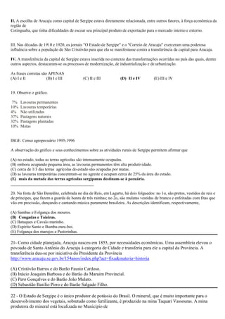 II. A escolha de Aracaju como capital de Sergipe estava diretamente relacionada, entre outros fatores, à força econômica da
região de
Cotinguaba, que tinha dificuldades de escoar seu principal produto de exportação para o mercado interno e externo.

III. Nas décadas de 1910 e 1920, os jornais "O Estado de Sergipe" e o "Correio de Aracaju" exerceram uma poderosa
influência sobre a população de São Cristóvão para que ela se manifestasse contra a transferência da capital para Aracaju.
IV. A transferência da capital de Sergipe estava inserida no contexto das transformações ocorridas no país das quais, dentre
outros aspectos, destacaram-se os processos de modernização, de industrialização e de urbanização.
As frases corretas são APENAS
(A) I e II
(B) I e III

(C) II e III

(D)) II e IV

(E) III e IV

19. Observe o gráfico.
7%
10%
4%
37%
32%
10%

Lavouras permanentes
Lavouras temporárias
Não utilizadas
Pastagens naturais
Pastagens plantadas
Matas

IBGE. Censo agropecuário 1995-1996
A observação do gráfico e seus conhecimentos sobre as atividades rurais de Sergipe permitem afirmar que
(A) no estado, todas as terras agrícolas são intensamente ocupadas.
(B) embora ocupando pequena área, as lavouras permanentes têm alta produtividade.
(C) cerca de 1/3 das terras agrícolas do estado são ocupadas por matas.
(D) as lavouras temporárias concentram-se no agreste e ocupam cerca de 25% da área do estado.
(E)) mais da metade das terras agrícolas sergipanas destinam-se à pecuária.
________________________________________
20. Na festa de São Benedito, celebrada no dia de Reis, em Lagarto, há dois folguedos: no 1o, são pretos, vestidos de reis e
de príncipes, que fazem a guarda de honra de três rainhas; no 2o, são mulatas vestidas de branco e enfeitadas com fitas que
vão em procissão, dançando e cantando música puramente brasileira. As descrições identificam, respectivamente,
(A) Sambas e Folgança dos mouros.
(B)) Congadas e Taieiras.
(C) Batuques e Cavalo marinho.
(D) Espírito Santo e Bumba-meu-boi.
(E) Folgança dos marujos e Pastorinhas.

21- Como cidade planejada, Aracaju nasceu em 1855, por necessidades econômicas. Uma assembleia elevou o
povoado de Santo Antônio do Aracaju à categoria de Cidade e transferiu para ele a capital da Província. A
transferência deu-se por iniciativa do Presidente da Província
http://www.aracaju.se.gov.br/154anos/index.php?act=fixa&materia=historia
(A) Cristóvão Barros e do Barão Fausto Cardoso.
(B) Inácio Joaquim Barbosa e do Barão do Maruim Provincial.
(C) Pero Gonçalves e do Barão João Mulato.
(D) Sebastião Basílio Pirro e do Barão Salgado Filho.
22 - O Estado de Sergipe é o único produtor de potássio do Brasil. O mineral, que é muito importante para o
desenvolvimento dos vegetais, sobretudo como fertilizante, é produzido na mina Taquari Vassouras. A mina
produtora do mineral está localizada no Município de

 