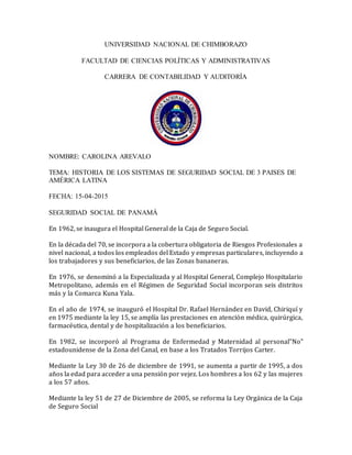 UNIVERSIDAD NACIONAL DE CHIMBORAZO
FACULTAD DE CIENCIAS POLÍTICAS Y ADMINISTRATIVAS
CARRERA DE CONTABILIDAD Y AUDITORÍA
NOMBRE: CAROLINA AREVALO
TEMA: HISTORIA DE LOS SISTEMAS DE SEGURIDAD SOCIAL DE 3 PAISES DE
AMÉRICA LATINA
FECHA: 15-04-2015
SEGURIDAD SOCIAL DE PANAMÁ
En 1962, se inaugura el Hospital General de la Caja de Seguro Social.
En la década del 70, se incorpora a la cobertura obligatoria de Riesgos Profesionales a
nivel nacional, a todos los empleados del Estado y empresas particulares, incluyendo a
los trabajadores y sus beneficiarios, de las Zonas bananeras.
En 1976, se denominó a la Especializada y al Hospital General, Complejo Hospitalario
Metropolitano, además en el Régimen de Seguridad Social incorporan seis distritos
más y la Comarca Kuna Yala.
En el año de 1974, se inauguró el Hospital Dr. Rafael Hernández en David, Chiriquí y
en 1975 mediante la ley 15, se amplía las prestaciones en atención médica, quirúrgica,
farmacéutica, dental y de hospitalización a los beneficiarios.
En 1982, se incorporó al Programa de Enfermedad y Maternidad al personal”No”
estadounidense de la Zona del Canal, en base a los Tratados Torrijos Carter.
Mediante la Ley 30 de 26 de diciembre de 1991, se aumenta a partir de 1995, a dos
años la edad para acceder a una pensión por vejez. Los hombres a los 62 y las mujeres
a los 57 años.
Mediante la ley 51 de 27 de Diciembre de 2005, se reforma la Ley Orgánica de la Caja
de Seguro Social
 