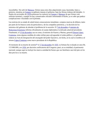 inocultables. Sin salir de Maracay, Gómez pasa estos días adquiriendo casas, haciendas, hatos y
potreros, mientras en Caracas su gabinete maneja el gobierno, bajo las férreas órdenes del dictador. A
finales de noviembre de 1935comienzan los rumores en Caracas y Maracay de que Gómez está
enfermo terminal, y aunque no hay comunicados oficiales informando el hecho, ya se sabe que padece
complicaciones vinculadas con la próstata.
Las noticias de su estado de salud tienen consecuencias inmediatas: compras masivas de dólares, tanto
por parte de los bancos como de particulares y de las compañías petroleras, y la decisión de los
ministros del gabinete de abordar el problema de la sucesión. El 7 de diciembre el ministro de
Relaciones Exteriores informa oficialmente al cuerpo diplomático la delicada salud del presidente.
Finalmente, el 15 de diciembre cae en coma, el ministro de Guerra y Marina, general Eleazar López
Contreras, toma algunas medidas de orden militar para salvaguardar el orden público y el gabinete
redacta un Acta de designación del encargado del poder Ejecutivo, sin fecha, en la cual se nombra a al
mismo López Contreras como nuevo presidente de la República.
Al momento de su muerte de uremia(6) el 17 de diciembre de 1935, su fortuna fue evaluada en unos Bs.
115.000.000 y en 1936, por decisión confiscatoria del Congreso, pasó, en su totalidad, al patrimonio
nacional, aunque aquí no incluyó las masiva cantidad de bienes que sus familiares sacó del país en los
días previos a su muerte.
 