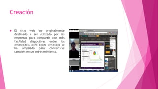 Creación
 El sitio web fue originalmente
destinado a ser utilizado por las
empresas para compartir con más
facilidad diapositivas entre los
empleados, pero desde entonces se
ha ampliado para convertirse
también en un entretenimiento.
 
