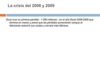 La crisis del 2008 y 2009Sony tuvo su primera pérdida - 1 000 millones - en el año fiscal 2008-2009 que termina en marzo y prevé que las pérdidas aumentarán conque el fabricante reducirá sus costes y cerrará más fábricas.