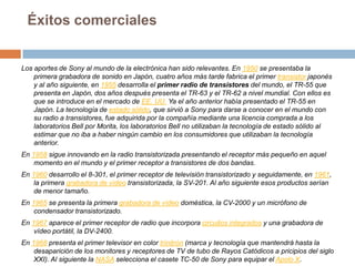 Éxitos comercialesLos aportes de Sony al mundo de la electrónica han sido relevantes. En 1950 se presentaba la primera grabadora de sonido en Japón, cuatro años más tarde fabrica el primer transistor japonés y al año siguiente, en 1955 desarrolla el primer radio de transistores del mundo, el TR-55 que presenta en Japón, dos años después presenta el TR-63 y el TR-62 a nivel mundial. Con ellos es que se introduce en el mercado de EE. UU. Ya el año anterior había presentado el TR-55 en Japón. La tecnología de estado sólido, que sirvió a Sony para darse a conocer en el mundo con su radio a transistores, fue adquirida por la compañía mediante una licencia comprada a los laboratorios Bell por Morita, los laboratorios Bell no utilizaban la tecnología de estado sólido al estimar que no iba a haber ningún cambio en los consumidores que utilizaban la tecnología anterior.En 1958 sigue innovando en la radio transistorizada presentando el receptor más pequeño en aquel momento en el mundo y el primer receptor a transistores de dos bandas.En 1960 desarrollo el 8-301, el primer receptor de televisión transistorizado y seguidamente, en 1961, la primera grabadora de vídeo transistorizada, la SV-201. Al año siguiente esos productos serían de menor tamaño.En 1965 se presenta la primera grabadora de vídeo doméstica, la CV-2000 y un micrófono de condensador transistorizado.En 1967 aparece el primer receptor de radio que incorpora circuitos integrados y una grabadora de vídeo portátil, la DV-2400.En 1968 presenta el primer televisor en color trinitrón (marca y tecnología que mantendrá hasta la desaparición de los monitores y receptores de TV de tubo de Rayos Catódicos a pricipios del siglo XXI). Al siguiente la NASA selecciona el casete TC-50 de Sony para equipar el Apolo X.