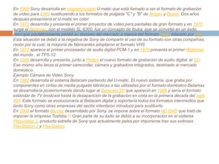 En 1969 Sony desarrolla en magnetoscopio U-matic que está llamado a ser el formato de grabación de vídeo para ENG sustituyendo a los formatos de pulgada "C" y "B" de Ampex y Bosch. Dos años después presentaría el U-matic en color.En 1972 desarrolla y presenta el primer proyector de vídeo para pantallas de gran formato y en 1975 surge el Betamax, con el modelo SL-6300, fue un concepto de Ibuka, que se convirtió en un éxito, pero que paulatinamente perdió su dominio del mercado a manos del formato VHS, liderado por JVC. Esta situación se debió a la negativa de Sony de compartir el uso de su formato con otras compañías, razón por la cual, la mayoría de fabricantes adoptaron el formato VHS.En 1977 aparece el primer procesador de audio digital PCM-1 y en 1979 presenta el primer Walkman del mundo , el TPS-12.En 1980 desarrolla y presenta, junto a Philips el nuevo formato de grabación de audio digital, el CD. Ese mismo año lanza el primer camcorder, cámara y grabadora integrados, destinado al mercado doméstico.Ejemplo Cámara de Video Sony.En 1982 desarrolla el sistema Betacam partiendo del U-matic. El nuevo sistema, que graba por componentes en cintas de media pulgada idénticas a las utilizadas por el formato doméstico Betamax se desarrollaría posteriormente dando lugar al Betacam SP que apareció en 1988 y sería el formato estándar de TV brodcast hasta la desaparición de la grabación en cinta en la primera década del siglo XXI. Este formato se evolucionaría al Betacam digital y soportaría todos los formatos intermedios que tanto Sony como otras empresas del sector intentaron introducir para sustituirlo.En 2008 el formato Blu-ray desarrollado por Sony, se impone sobre el formato HD DVD que trató de imponer la empresa Toshiba.[2] Gran parte de su éxito se debió a su incorporación en el sistema Playstation 3, producto estrella de Sony que actualmente pelea por imponerse tras sus exitosos PlayStation 2 y PlayStation.