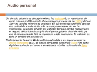 Audio personalUn ejemplo evidente de concepto exitoso fue walkman®, un reproductor de audio estéreo portátil lanzado al mercado por primera vez en 1979 y del que Sony ha vendido millones de unidades, En sus comienzos permitía obtener una calidad de sonido similar a la de un equipo casero, sin ser tan voluminoso. La amplia difusión del walkman también cambió radicalmente el negocio de los tocadiscos y le dio el primer golpe al disco de vinilo, ya que el casete era más fácil de reproducir y más económico. El walkman es todo un símbolo de los años 80.Posteriormente la marca Walkman® fue extendida a sus reproductores de discos compactos (CD), de discos compactos en formato Atrac y de audio digital comprimido, así como a los teléfonos móviles multimedia de Sony Ericsson.