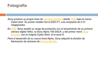 Fotografía Sony produce su propia línea de cámaras digitales desde 1996 bajo la marca Cyber-shot. Su primer modelo fue el DSC-F1, una compacta de 0.31 megapíxeles.En 2006 Sony amplió su rango de productos con el lanzamiento de su primera cámara digital réflex, la Sony Alpha 100 DSLR, y del primer móvil Sony Ericsson con la insignia Cyber-Shot, el la serie K.Para el desarrollo de su nueva línea Alpha, Sony adquirió la división de fabricación de cámaras de Konica Minolta.