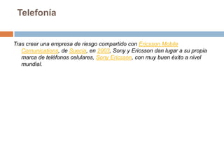 TelefoníaTras crear una empresa de riesgo compartido con Ericsson Mobile Comunications, de Suecia, en 2003, Sony y Ericsson dan lugar a su propia marca de teléfonos celulares, Sony Ericsson, con muy buen éxito a nivel mundial.