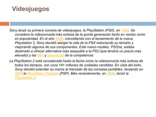 VideojuegosSony lanzó su primera consola de videojuegos, la PlayStation (PSX), en 1994. Se considera la videoconsola más exitosa de la quinta generación tanto en ventas como en popularidad. En el año 2000, coincidiendo con el lanzamiento de la nueva Playstation 2, Sony decidió alargar la vida de la PSX reduciendo su tamaño y mejorando algunos de sus componentes. Este nuevo modelo, PSOne, estaba destinado a ofrecer alternativa más asequible a la PS2 (que tendría un precio más elevado) y las N64 y Dreamcast de la competencia.La PlayStation 2 está considerada hasta la fecha como la videoconsola más exitosa de todos los tiempos, con unos 141 millones de unidades vendidas. En vista del éxito, Sony decidió extender su marca al mercado de las consolas portátiles, lanzando en 2005 la PlayStation Portable (PSP). Más recientemente, en 2006, lanzó la PlayStation 3.