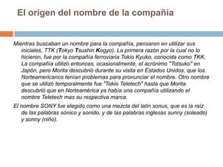 El origen del nombre de la compañíaMientras buscaban un nombre para la compañía, pensaron en utilizar sus iniciales, TTK (TokyoTsushinKogyo). La primera razón por la cual no lo hicieron, fue por la compañía ferroviaria Tokio Kyuko, conocida como TKK. La compañía utilizó entonces, ocasionalmente, el acrónimo "Totsuko" en Japón, pero Morita descubrió durante su visita en Estados Unidos, que los Norteamericanos tenían problemas para pronunciar el nombre. Otro nombre que se utilizó temporalmente fue "Tokio Teletech" hasta que Morita descubrió que en Norteamérica ya había una compañía utilizando el nombre Teletech mas su respectiva marca.El nombre SONY fue elegido como una mezcla del latinsonus, que es la raíz de las palabras sónico y sonido, y de las palabras inglesas sunny (soleado) y sonny (niño). 